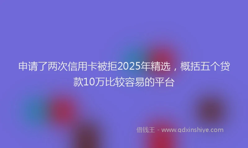 申请了两次信用卡被拒2025年精选，概括五个贷款10万比较容易的平台