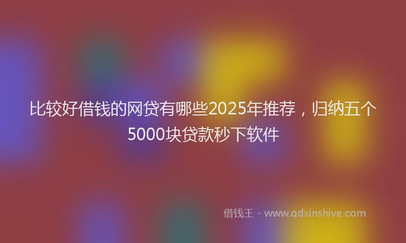 比较好借钱的网贷有哪些2025年推荐，归纳五个5000块贷款秒下软件