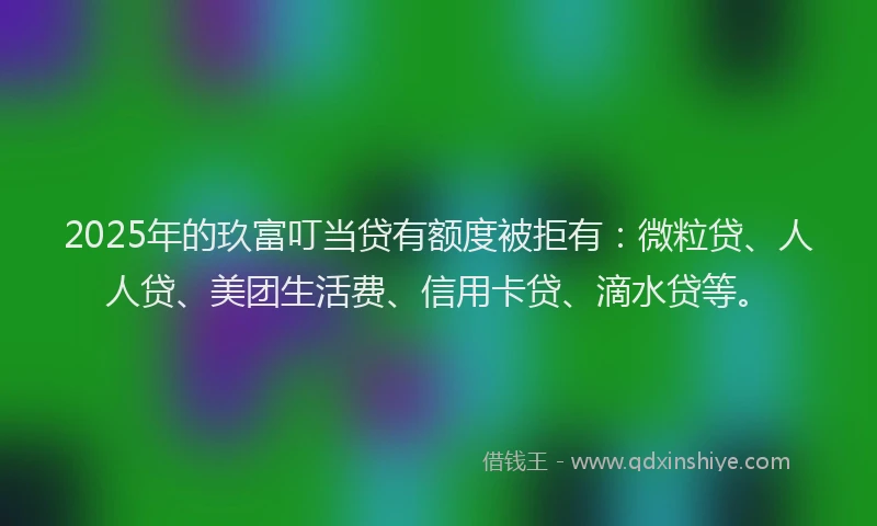 2025年的玖富叮当贷有额度被拒有：微粒贷、人人贷、美团生活费、信用卡贷、滴水贷等。