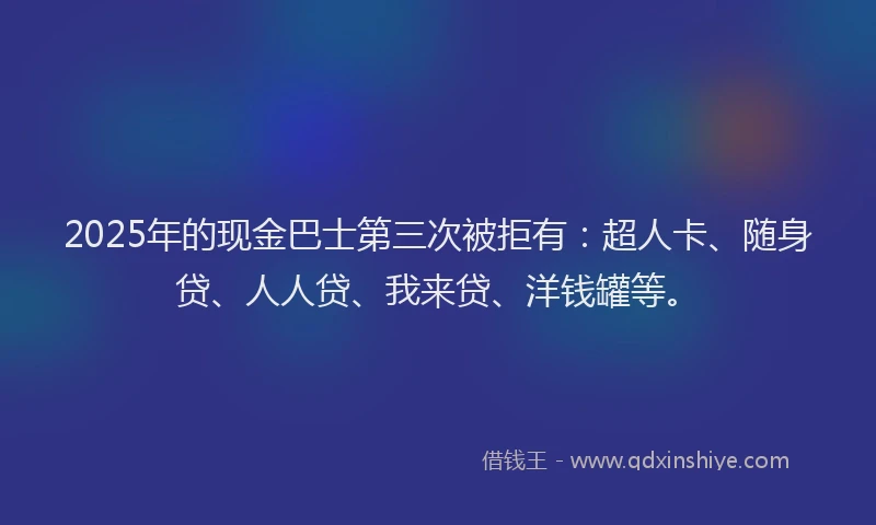 2025年的现金巴士第三次被拒有：超人卡、随身贷、人人贷、我来贷、洋钱罐等。