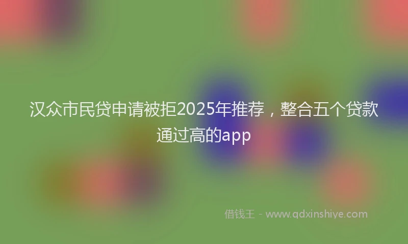 汉众市民贷申请被拒2025年推荐，整合五个贷款通过高的app
