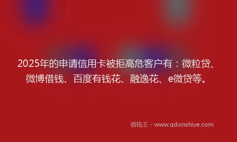 2025年的申请信用卡被拒高危客户有：微粒贷、微博借钱、百度有钱花、融逸花、e微贷等。