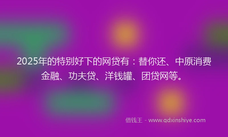 2025年的特别好下的网贷有：替你还、中原消费金融、功夫贷、洋钱罐、团贷网等。