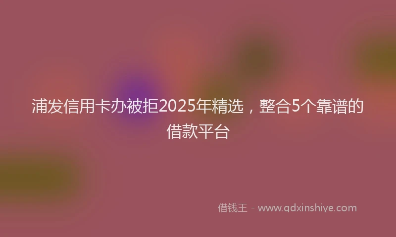 浦发信用卡办被拒2025年精选，整合5个靠谱的借款平台