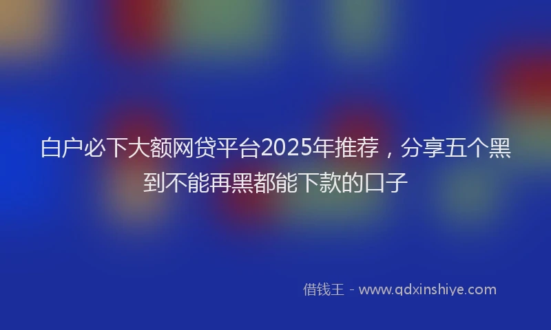 白户必下大额网贷平台2025年推荐，分享五个黑到不能再黑都能下款的口子