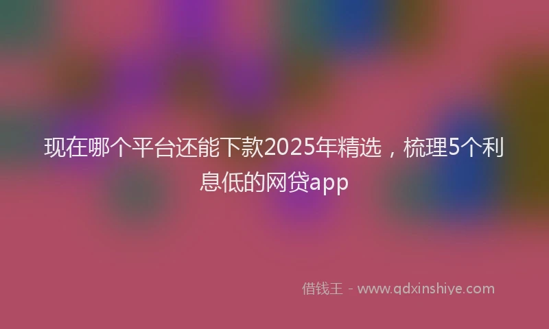 现在哪个平台还能下款2025年精选，梳理5个利息低的网贷app