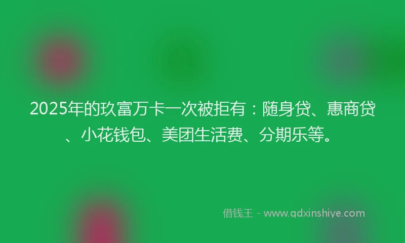 2025年的玖富万卡一次被拒有：随身贷、惠商贷、小花钱包、美团生活费、分期乐等。