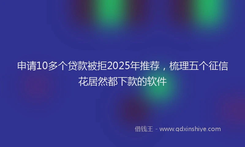 申请10多个贷款被拒2025年推荐，梳理五个征信花居然都下款的软件