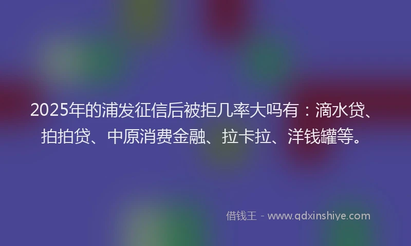 2025年的浦发征信后被拒几率大吗有：滴水贷、拍拍贷、中原消费金融、拉卡拉、洋钱罐等。