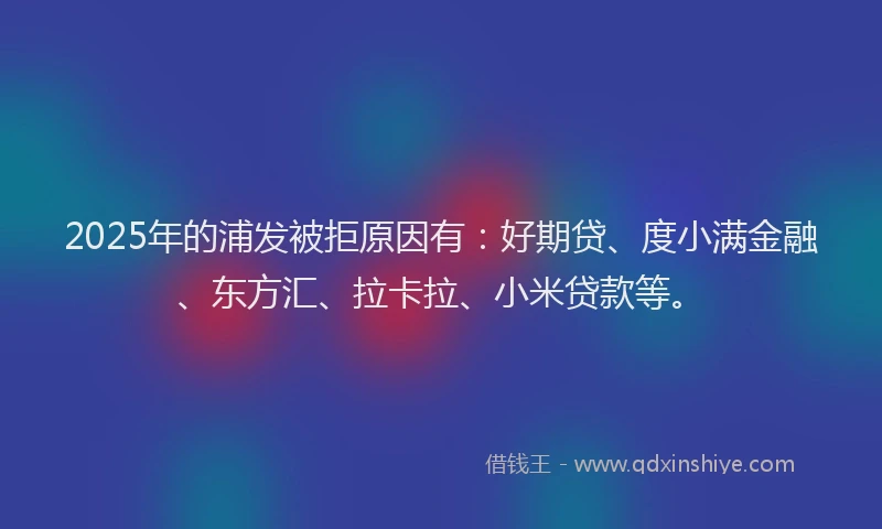 2025年的浦发被拒原因有：好期贷、度小满金融、东方汇、拉卡拉、小米贷款等。