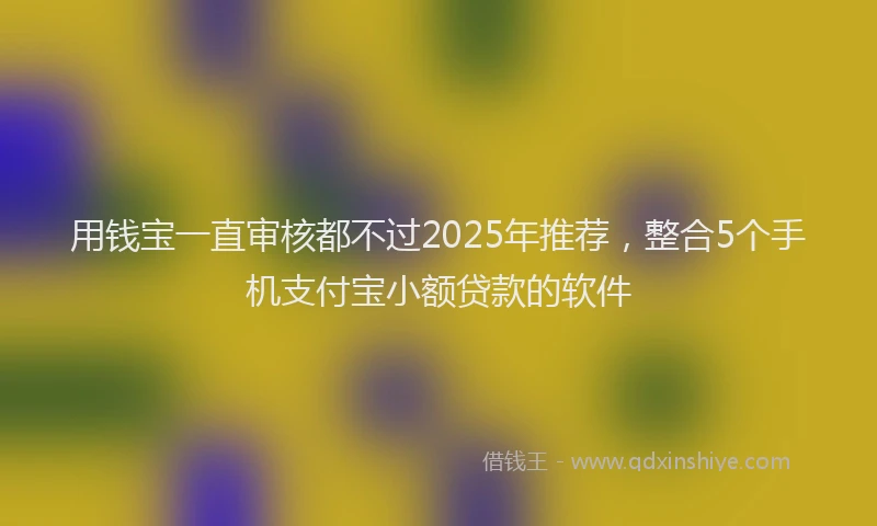 用钱宝一直审核都不过2025年推荐，整合5个手机支付宝小额贷款的软件