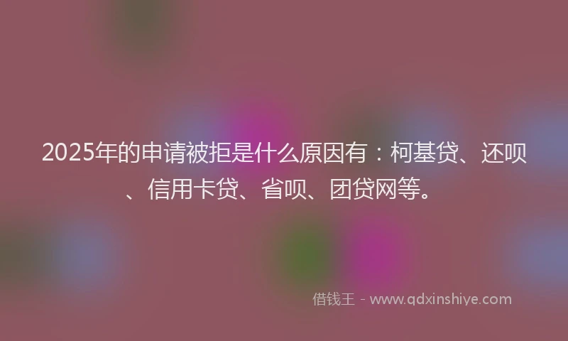 2025年的申请被拒是什么原因有：柯基贷、还呗、信用卡贷、省呗、团贷网等。