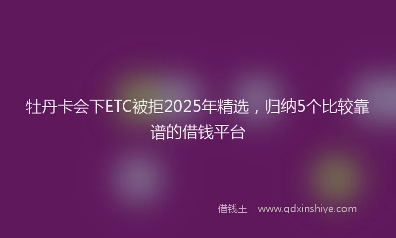 牡丹卡会下ETC被拒2025年精选，归纳5个比较靠谱的借钱平台