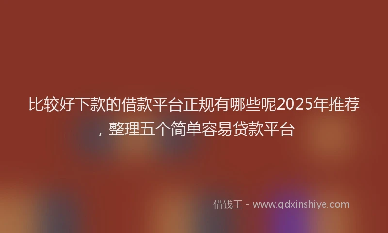 比较好下款的借款平台正规有哪些呢2025年推荐，整理五个简单容易贷款平台