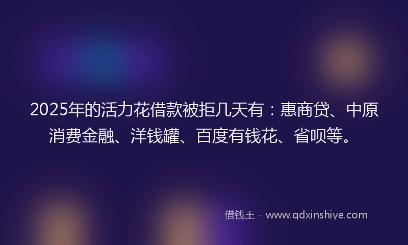 2025年的活力花借款被拒几天有：惠商贷、中原消费金融、洋钱罐、百度有钱花、省呗等。