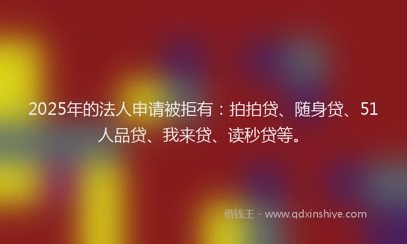2025年的法人申请被拒有：拍拍贷、随身贷、51人品贷、我来贷、读秒贷等。