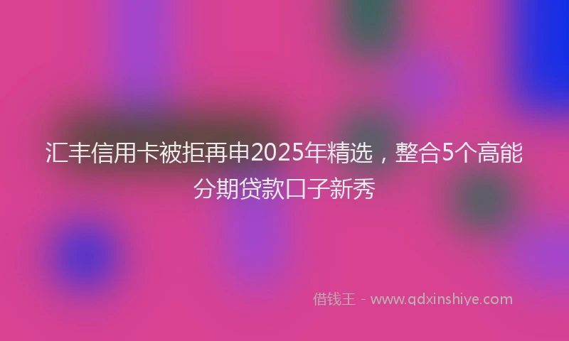 汇丰信用卡被拒再申2025年精选，整合5个高能分期贷款口子新秀
