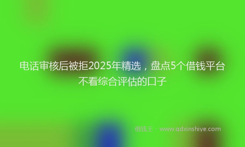 电话审核后被拒2025年精选，盘点5个借钱平台不看综合评估的口子