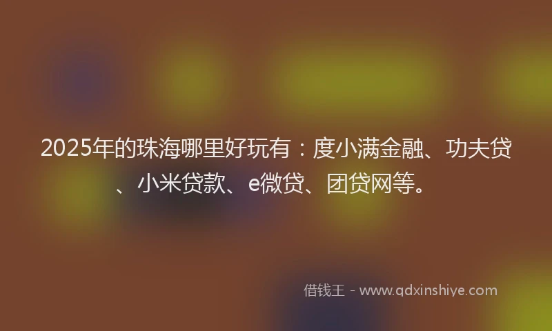 2025年的珠海哪里好玩有：度小满金融、功夫贷、小米贷款、e微贷、团贷网等。