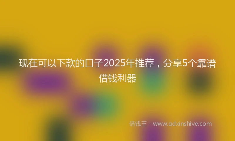 现在可以下款的口子2025年推荐，分享5个靠谱借钱利器