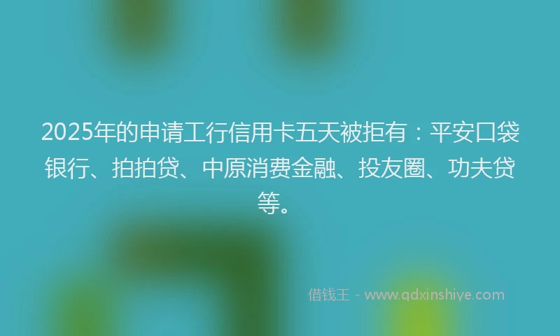 2025年的申请工行信用卡五天被拒有：平安口袋银行、拍拍贷、中原消费金融、投友圈、功夫贷等。