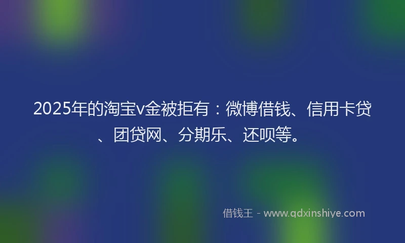2025年的淘宝v金被拒有：微博借钱、信用卡贷、团贷网、分期乐、还呗等。