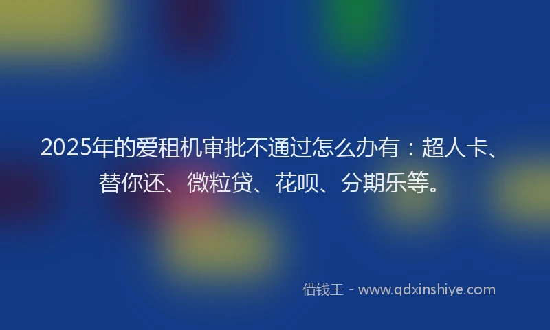 2025年的爱租机审批不通过怎么办有：超人卡、替你还、微粒贷、花呗、分期乐等。