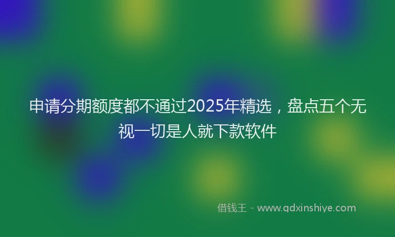 申请分期额度都不通过2025年精选，盘点五个无视一切是人就下款软件