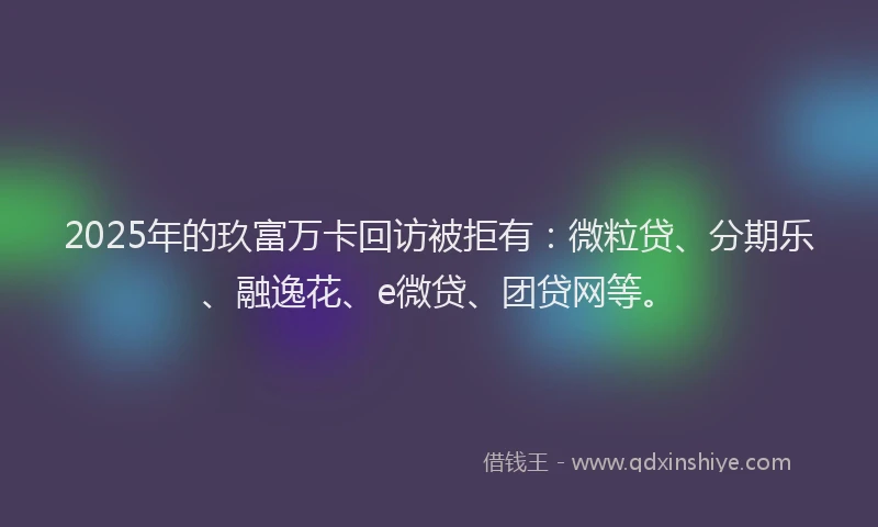 2025年的玖富万卡回访被拒有：微粒贷、分期乐、融逸花、e微贷、团贷网等。