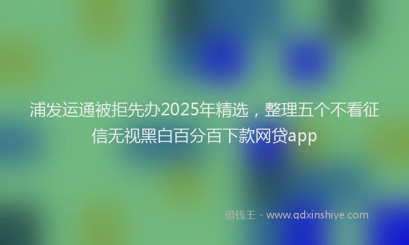 浦发运通被拒先办2025年精选，整理五个不看征信无视黑白百分百下款网贷app