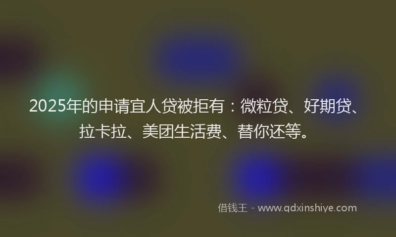 2025年的申请宜人贷被拒有：微粒贷、好期贷、拉卡拉、美团生活费、替你还等。