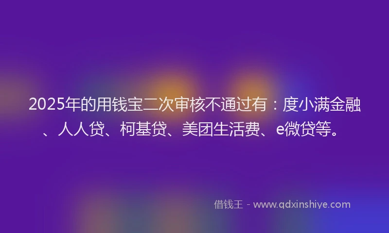 2025年的用钱宝二次审核不通过有：度小满金融、人人贷、柯基贷、美团生活费、e微贷等。