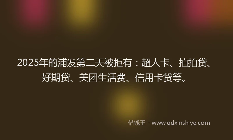 2025年的浦发第二天被拒有：超人卡、拍拍贷、好期贷、美团生活费、信用卡贷等。