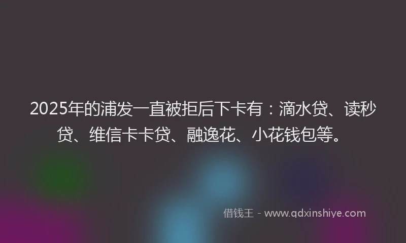 2025年的浦发一直被拒后下卡有：滴水贷、读秒贷、维信卡卡贷、融逸花、小花钱包等。