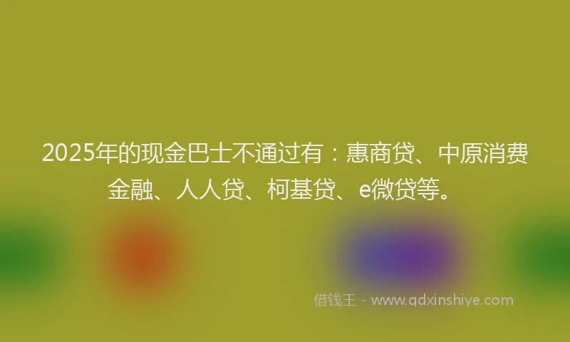 2025年的现金巴士不通过有：惠商贷、中原消费金融、人人贷、柯基贷、e微贷等。