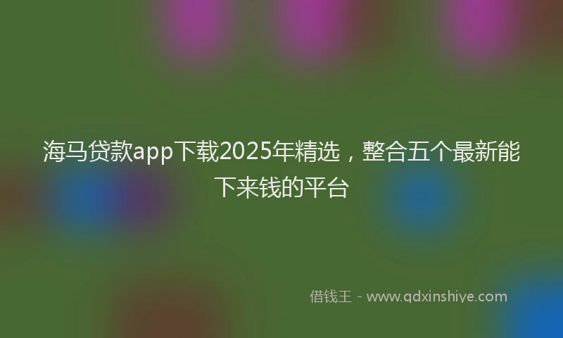 海马贷款app下载2025年精选，整合五个最新能下来钱的平台