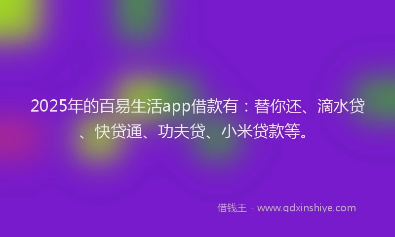 2025年的百易生活app借款有：替你还、滴水贷、快贷通、功夫贷、小米贷款等。