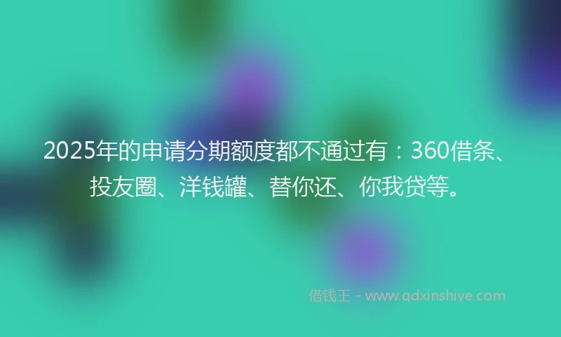 2025年的申请分期额度都不通过有：360借条、投友圈、洋钱罐、替你还、你我贷等。