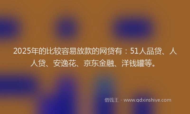 2025年的比较容易放款的网贷有：51人品贷、人人贷、安逸花、京东金融、洋钱罐等。
