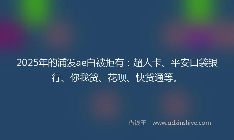 2025年的浦发ae白被拒有：超人卡、平安口袋银行、你我贷、花呗、快贷通等。