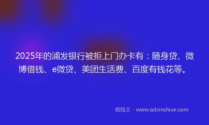 2025年的浦发银行被拒上门办卡有：随身贷、微博借钱、e微贷、美团生活费、百度有钱花等。