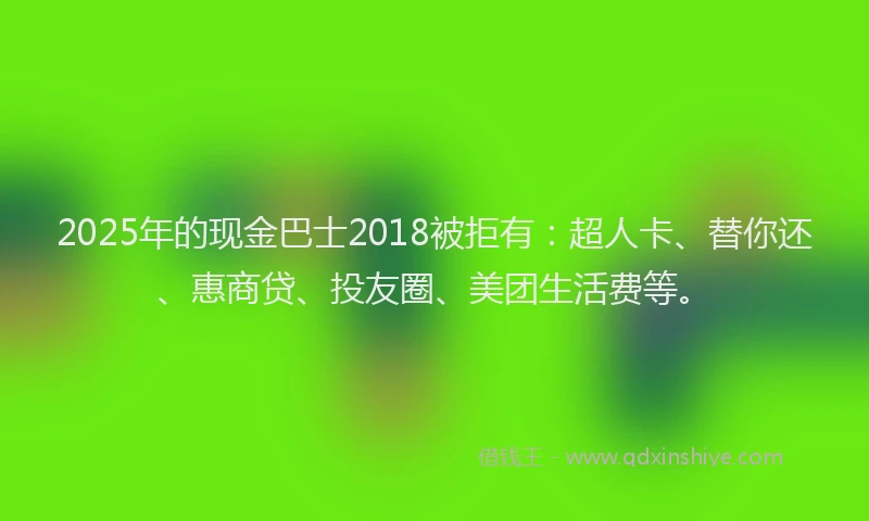 2025年的现金巴士2018被拒有：超人卡、替你还、惠商贷、投友圈、美团生活费等。