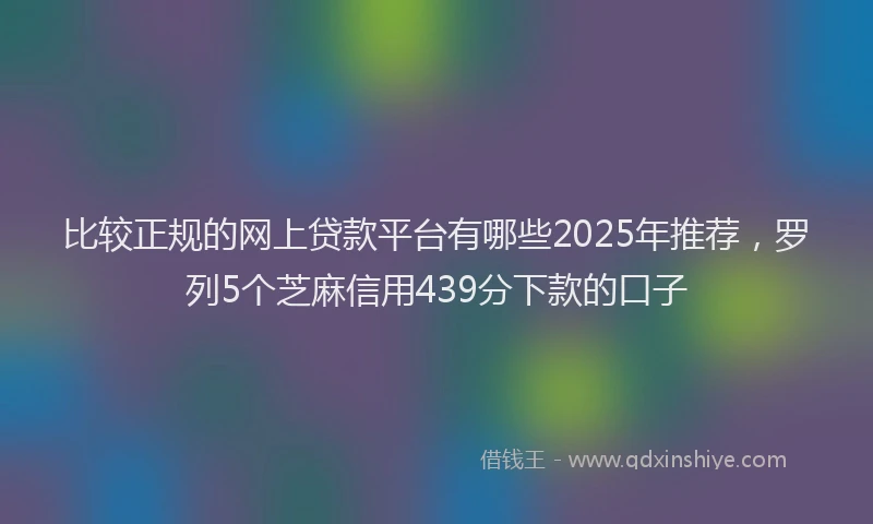 比较正规的网上贷款平台有哪些2025年推荐，罗列5个芝麻信用439分下款的口子
