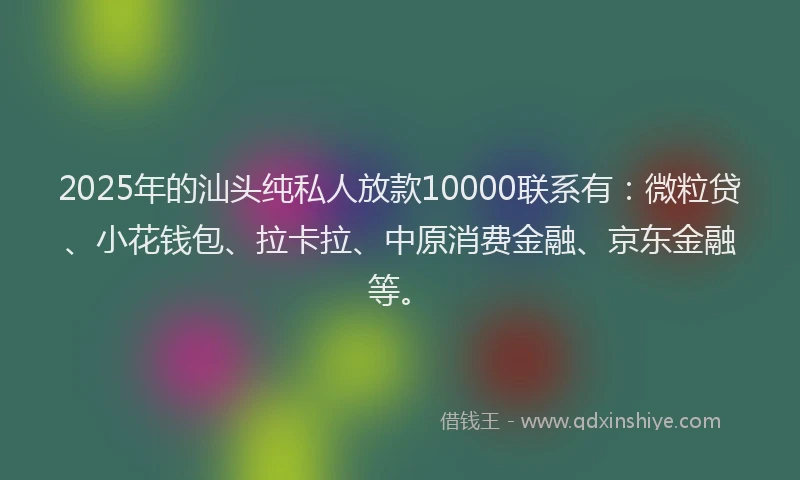 2025年的汕头纯私人放款10000联系有：微粒贷、小花钱包、拉卡拉、中原消费金融、京东金融等。