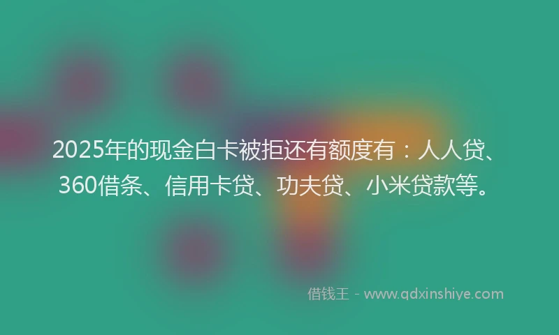 2025年的现金白卡被拒还有额度有：人人贷、360借条、信用卡贷、功夫贷、小米贷款等。