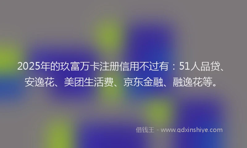 2025年的玖富万卡注册信用不过有：51人品贷、安逸花、美团生活费、京东金融、融逸花等。