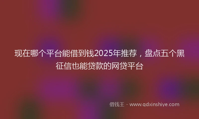 现在哪个平台能借到钱2025年推荐，盘点五个黑征信也能贷款的网贷平台