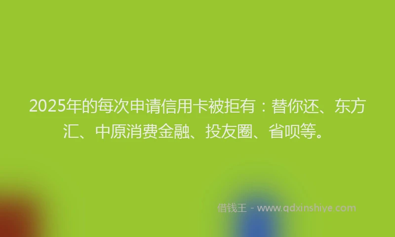 2025年的每次申请信用卡被拒有：替你还、东方汇、中原消费金融、投友圈、省呗等。