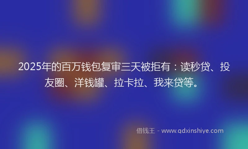 2025年的百万钱包复审三天被拒有：读秒贷、投友圈、洋钱罐、拉卡拉、我来贷等。
