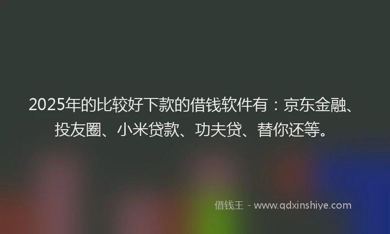 2025年的比较好下款的借钱软件有：京东金融、投友圈、小米贷款、功夫贷、替你还等。